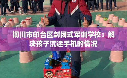 铜川市印台区封闭式军训学校:解决孩子沉迷手机的情况 铜川市印台区封闭式军训学校:解决孩子沉迷手机的情况