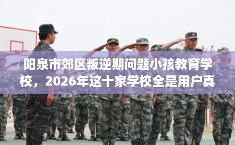 阳泉市郊区叛逆期问题小孩教育学校，2026年这十家学校全是用户真评!