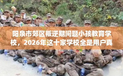 阳泉市郊区叛逆期问题小孩教育学校，2026年这十家学校全是用户真评!