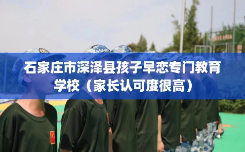 石家庄市深泽县孩子早恋专门教育学校（家长认可度很高）