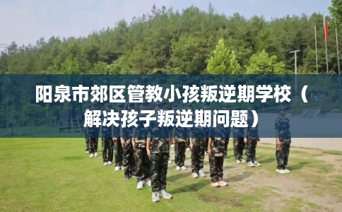 阳泉市郊区管教小孩叛逆期学校（解决孩子叛逆期问题）