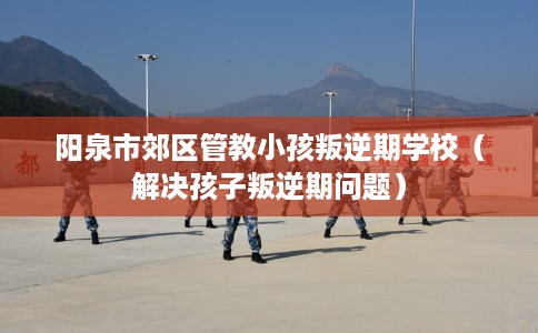阳泉市郊区管教小孩叛逆期学校（解决孩子叛逆期问题）