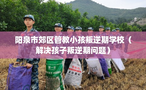 阳泉市郊区管教小孩叛逆期学校（解决孩子叛逆期问题）