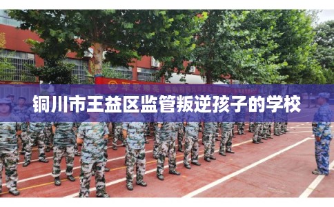 铜川市王益区监管叛逆孩子的学校 铜川市王益区监管叛逆孩子的学校