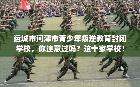 运城市河津市青少年叛逆教育封闭学校，你注意过吗？这十家学校！
