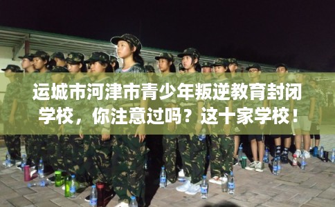 运城市河津市青少年叛逆教育封闭学校，你注意过吗？这十家学校！