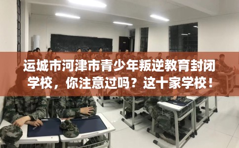 运城市河津市青少年叛逆教育封闭学校,你注意过吗?这十家学校! 运城市河津市青少年叛逆教育封闭学校,你注意过吗?这十家学校!