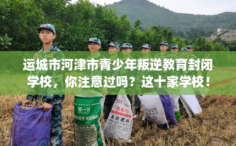 运城市河津市青少年叛逆教育封闭学校,你注意过吗?这十家学校! 运城市河津市青少年叛逆教育封闭学校,你注意过吗?这十家学校!