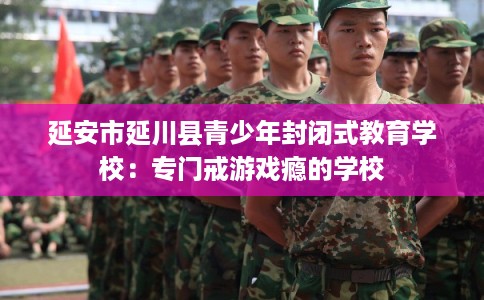 延安市延川县青少年封闭式教育学校:专门戒游戏瘾的学校 延安市延川县青少年封闭式教育学校:专门戒游戏瘾的学校