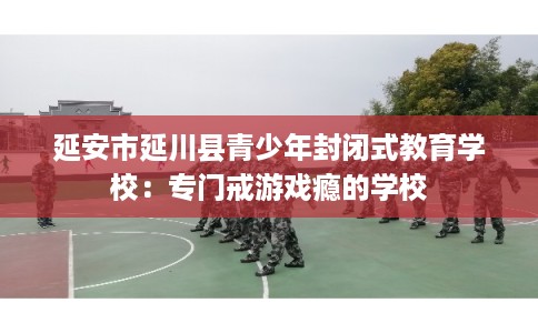 延安市延川县青少年封闭式教育学校:专门戒游戏瘾的学校 延安市延川县青少年封闭式教育学校:专门戒游戏瘾的学校