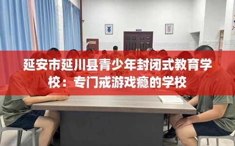 延安市延川县青少年封闭式教育学校:专门戒游戏瘾的学校 延安市延川县青少年封闭式教育学校:专门戒游戏瘾的学校