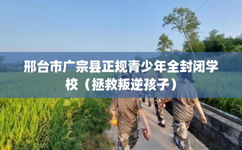 邢台市广宗县正规青少年全封闭学校（拯救叛逆孩子）