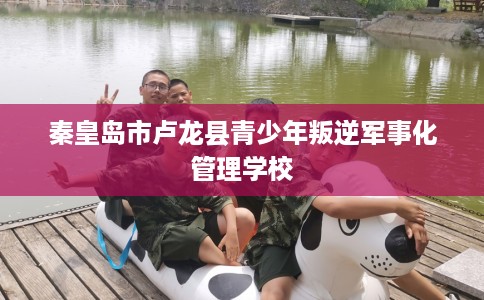 秦皇岛市卢龙县青少年叛逆军事化管理学校 秦皇岛市卢龙县青少年叛逆军事化管理学校