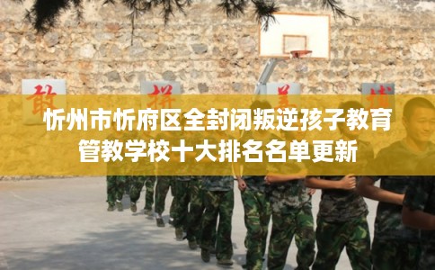 忻州市忻府区全封闭叛逆孩子教育管教学校十大排名名单更新 忻州市忻府区全封闭叛逆孩子教育管教学校十大排名名单更新