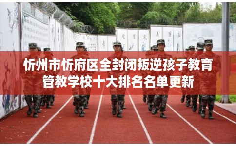忻州市忻府区全封闭叛逆孩子教育管教学校十大排名名单更新