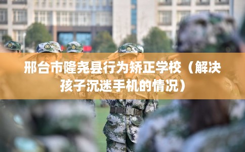 邢台市隆尧县行为矫正学校(解决孩子沉迷手机的情况) 邢台市隆尧县行为矫正学校(解决孩子沉迷手机的情况)