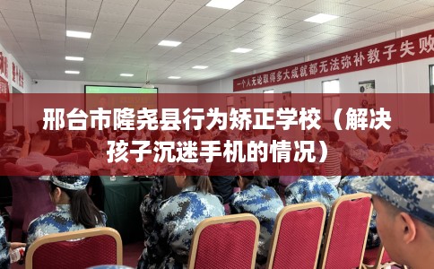 邢台市隆尧县行为矫正学校(解决孩子沉迷手机的情况) 邢台市隆尧县行为矫正学校(解决孩子沉迷手机的情况)