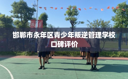 邯郸市永年区青少年叛逆管理学校口碑评价 邯郸市永年区青少年叛逆管理学校口碑评价