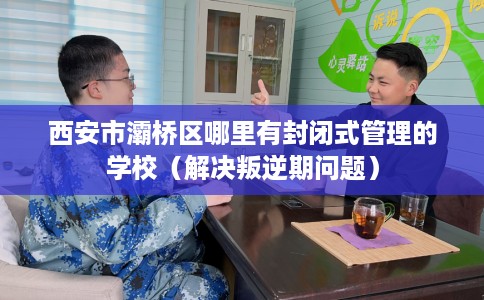 西安市灞桥区哪里有封闭式管理的学校（解决叛逆期问题）