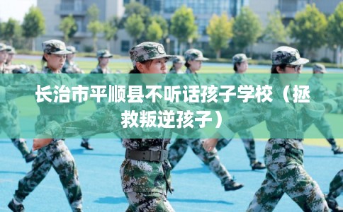 长治市平顺县不听话孩子学校（拯救叛逆孩子）