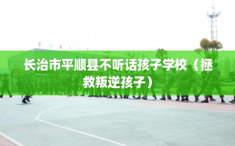 长治市平顺县不听话孩子学校（拯救叛逆孩子）