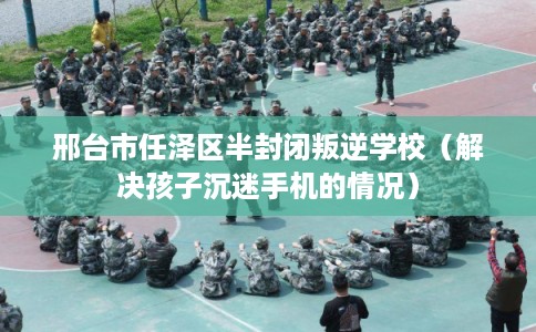 邢台市任泽区半封闭叛逆学校（解决孩子沉迷手机的情况）