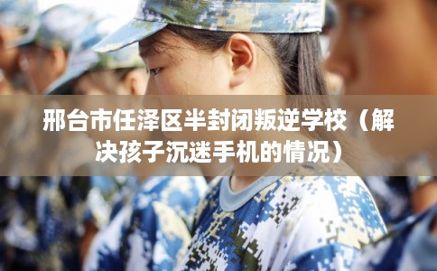 邢台市任泽区半封闭叛逆学校（解决孩子沉迷手机的情况）