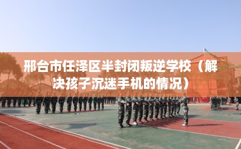 邢台市任泽区半封闭叛逆学校（解决孩子沉迷手机的情况）