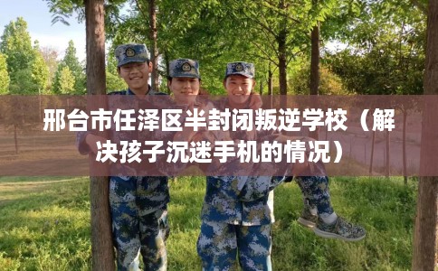 邢台市任泽区半封闭叛逆学校（解决孩子沉迷手机的情况）