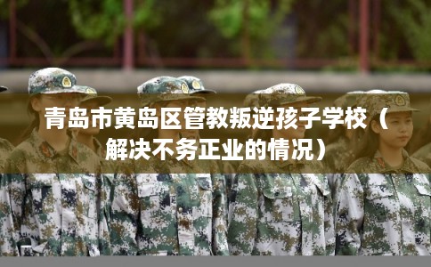 青岛市黄岛区管教叛逆孩子学校(解决不务正业的情况) 青岛市黄岛区管教叛逆孩子学校(解决不务正业的情况)