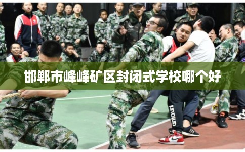 邯郸市峰峰矿区封闭式学校哪个好 邯郸市峰峰矿区封闭式学校哪个好