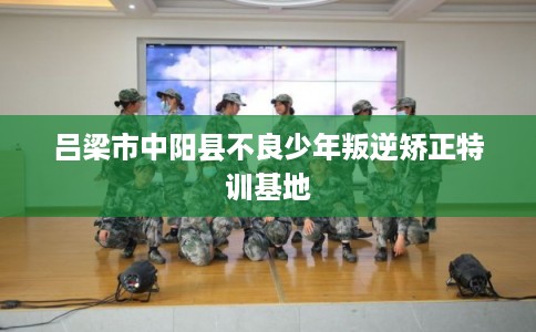 吕梁市中阳县不良少年叛逆矫正特训基地 吕梁市中阳县不良少年叛逆矫正特训基地