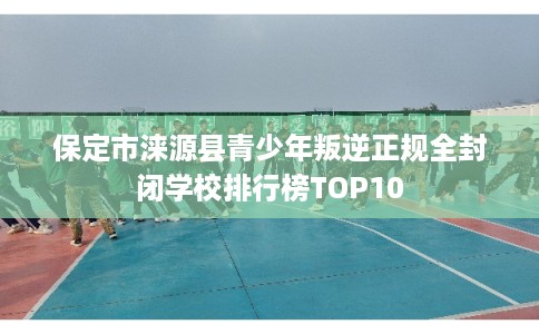 保定市涞源县青少年叛逆正规全封闭学校排行榜TOP10 保定市涞源县青少年叛逆正规全封闭学校排行榜TOP10