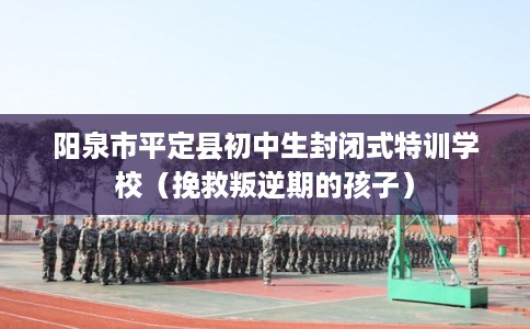 阳泉市平定县初中生封闭式特训学校(挽救叛逆期的孩子) 阳泉市平定县初中生封闭式特训学校(挽救叛逆期的孩子)