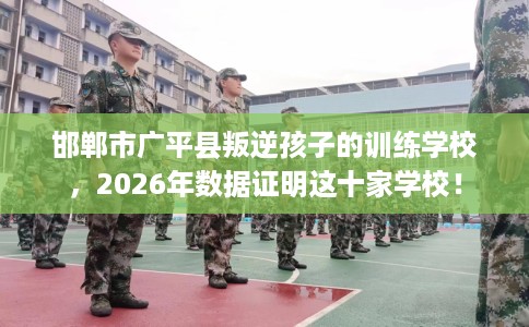 邯郸市广平县叛逆孩子的训练学校,2026年数据证明这十家学校! 邯郸市广平县叛逆孩子的训练学校,2026年数据证明这十家学校!