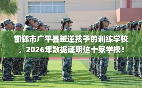 邯郸市广平县叛逆孩子的训练学校,2026年数据证明这十家学校! 邯郸市广平县叛逆孩子的训练学校,2026年数据证明这十家学校!