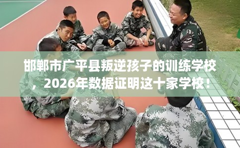 邯郸市广平县叛逆孩子的训练学校,2026年数据证明这十家学校! 邯郸市广平县叛逆孩子的训练学校,2026年数据证明这十家学校!