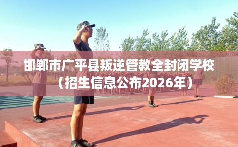 邯郸市广平县叛逆管教全封闭学校(招生信息公布2026年) 邯郸市广平县叛逆管教全封闭学校(招生信息公布2026年)
