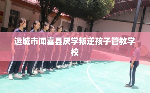 运城市闻喜县厌学叛逆孩子管教学校
