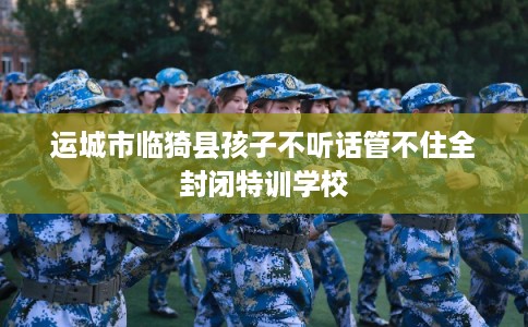 运城市临猗县孩子不听话管不住全封闭特训学校