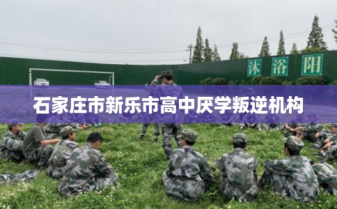 石家庄市新乐市高中厌学叛逆机构 石家庄市新乐市高中厌学叛逆机构