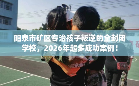 阳泉市矿区专治孩子叛逆的全封闭学校，2026年超多成功案例！