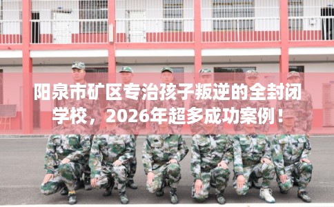 阳泉市矿区专治孩子叛逆的全封闭学校，2026年超多成功案例！