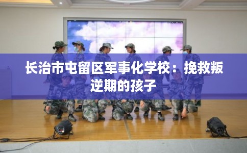 长治市屯留区军事化学校:挽救叛逆期的孩子 长治市屯留区军事化学校:挽救叛逆期的孩子