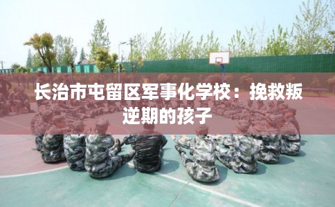 长治市屯留区军事化学校:挽救叛逆期的孩子 长治市屯留区军事化学校:挽救叛逆期的孩子