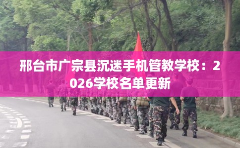 邢台市广宗县沉迷手机管教学校:2026学校名单更新 邢台市广宗县沉迷手机管教学校:2026学校名单更新