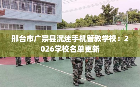 邢台市广宗县沉迷手机管教学校:2026学校名单更新 邢台市广宗县沉迷手机管教学校:2026学校名单更新