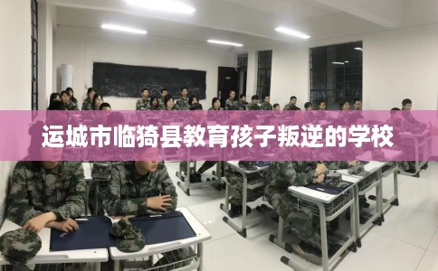 运城市临猗县教育孩子叛逆的学校 运城市临猗县教育孩子叛逆的学校