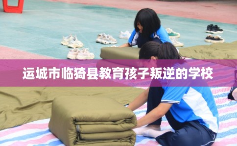 运城市临猗县教育孩子叛逆的学校