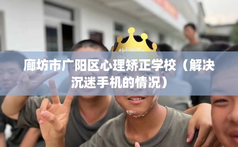 廊坊市广阳区心理矫正学校(解决沉迷手机的情况) 廊坊市广阳区心理矫正学校(解决沉迷手机的情况)